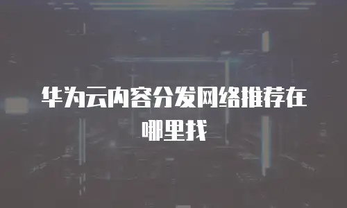 华为云内容分发网络推荐在哪里找