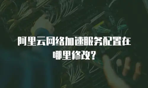 阿里云网络加速服务配置在哪里修改？