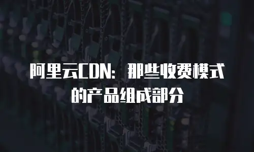 阿里云CDN：那些收费模式的产品组成部分