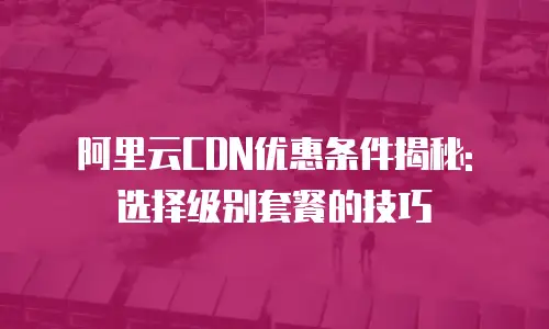 阿里云CDN优惠条件揭秘: 选择级别套餐的技巧