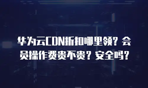 华为云CDN折扣哪里领？会员操作费贵不贵？安全吗？