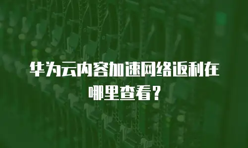 华为云内容加速网络返利在哪里查看？