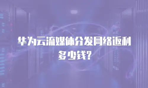 华为云流媒体分发网络返利多少钱？