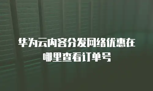 华为云内容分发网络优惠在哪里查看订单号