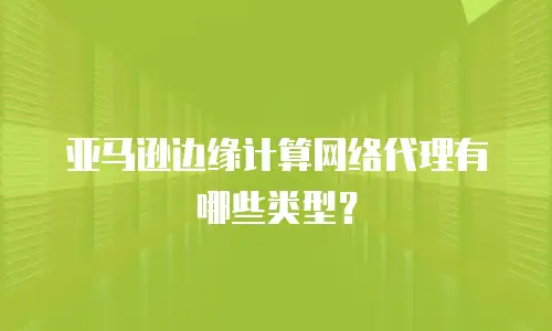 亚马逊边缘计算网络代理有哪些类型？