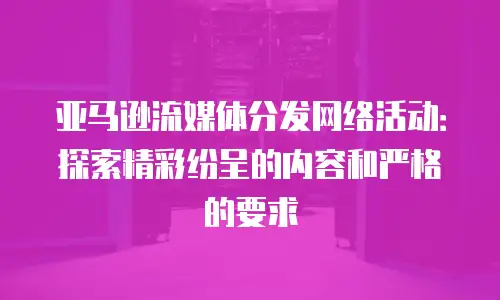 亚马逊流媒体分发网络活动：探索精彩纷呈的内容和严格的要求