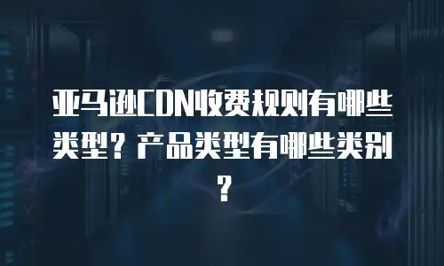 亚马逊CDN收费规则有哪些类型？产品类型有哪些类别？