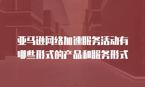 亚马逊网络加速服务活动有哪些形式的产品和服务形式