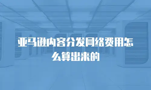 亚马逊内容分发网络费用怎么算出来的