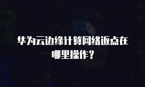 华为云边缘计算网络返点在哪里操作？