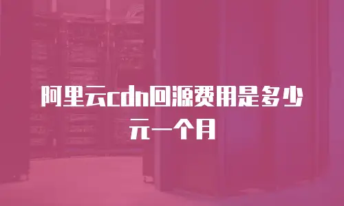 阿里云cdn回源费用是多少元一个月