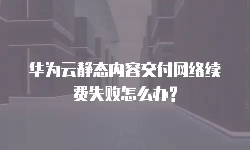 华为云静态内容交付网络续费失败怎么办?