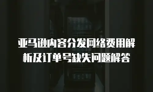 亚马逊内容分发网络费用解析及订单号缺失问题解答