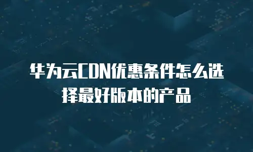华为云CDN优惠条件怎么选择最好版本的产品