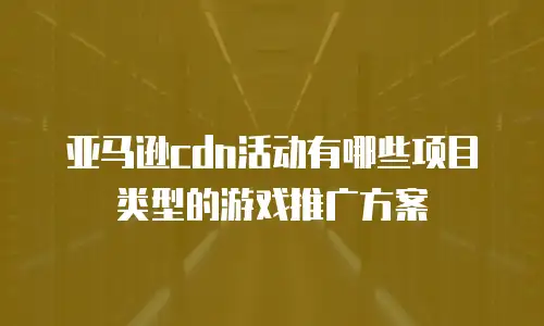 亚马逊cdn活动有哪些项目类型的游戏推广方案