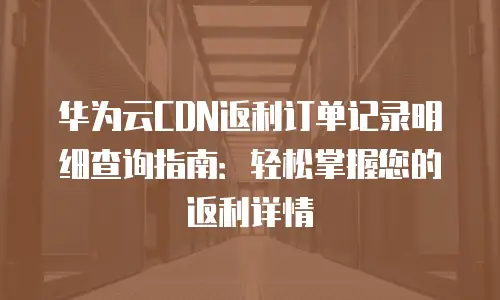 华为云CDN返利订单记录明细查询指南：轻松掌握您的返利详情