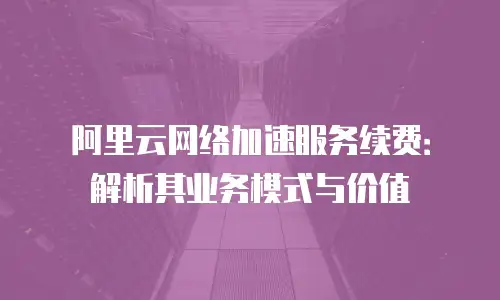 阿里云网络加速服务续费：解析其业务模式与价值