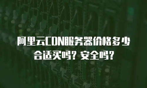 阿里云CDN服务器价格多少合适买吗？安全吗？