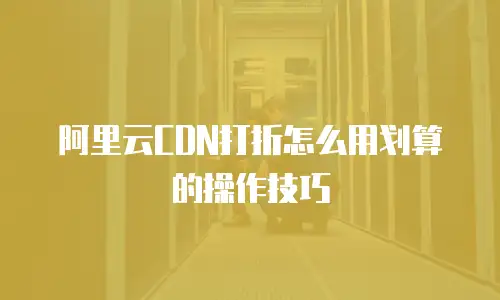 阿里云CDN打折怎么用划算的操作技巧