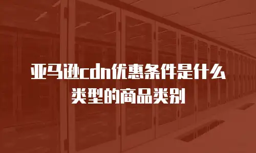 亚马逊cdn优惠条件是什么类型的商品类别