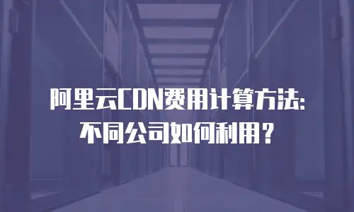 阿里云CDN费用计算方法：不同公司如何利用？