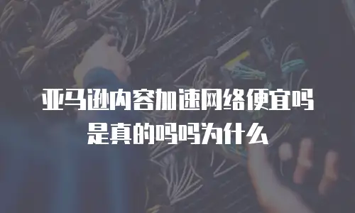 亚马逊内容加速网络便宜吗是真的吗吗为什么