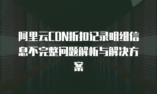 阿里云CDN折扣记录明细信息不完整问题解析与解决方案