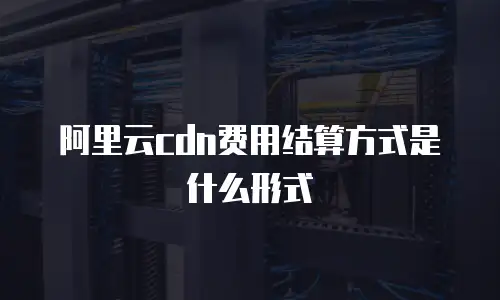阿里云cdn费用结算方式是什么形式