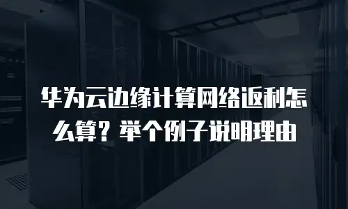 华为云边缘计算网络返利怎么算？举个例子说明理由