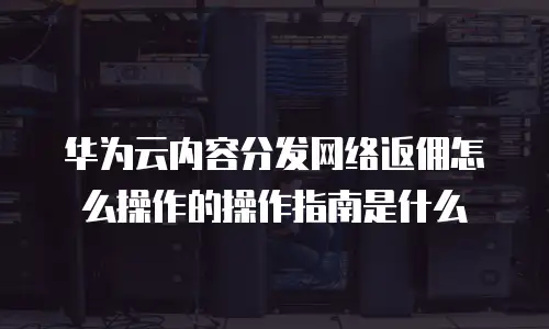 华为云内容分发网络返佣怎么操作的操作指南是什么