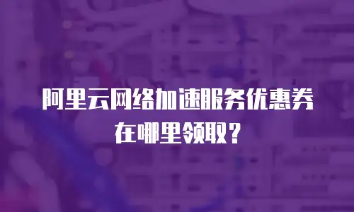 阿里云网络加速服务优惠券在哪里领取？
