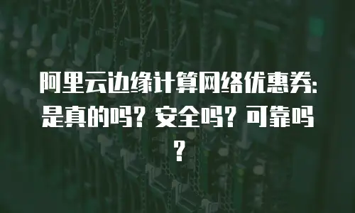 阿里云边缘计算网络优惠券：是真的吗？安全吗？可靠吗？