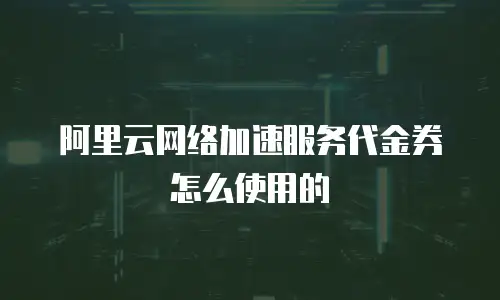 阿里云网络加速服务代金券怎么使用的