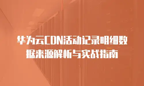 华为云CDN活动记录明细数据来源解析与实战指南