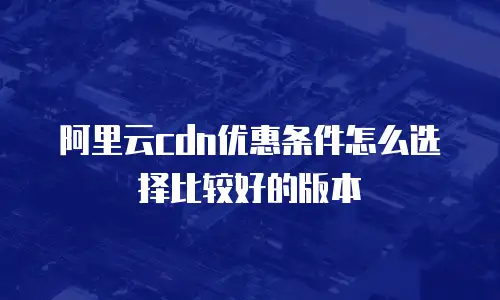 阿里云cdn优惠条件怎么选择比较好的版本