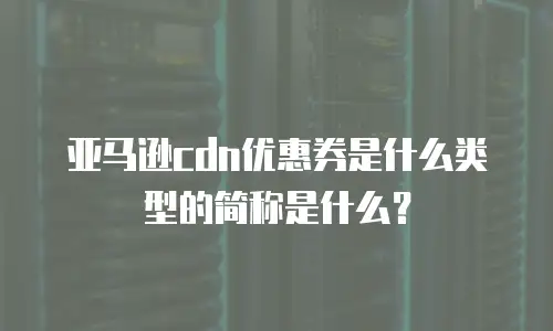 亚马逊cdn优惠券是什么类型的简称是什么？