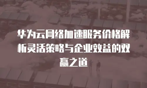 华为云网络加速服务价格解析灵活策略与企业效益的双赢之道  