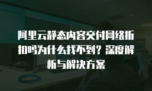 阿里云静态内容交付网络折扣吗为什么找不到？深度解析与解决方案