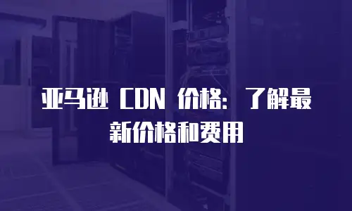 亚马逊 CDN 价格：了解最新价格和费用