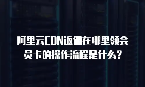 阿里云CDN返佣在哪里领会员卡的操作流程是什么？