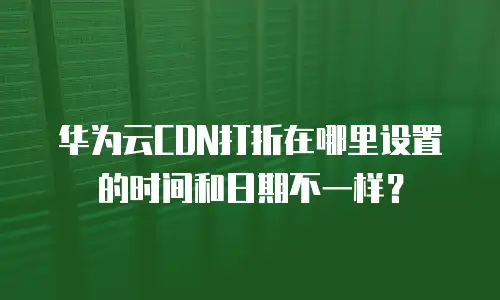 华为云CDN打折在哪里设置的时间和日期不一样？