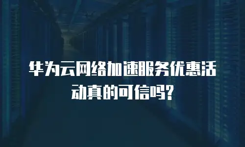 华为云网络加速服务优惠活动真的可信吗?
