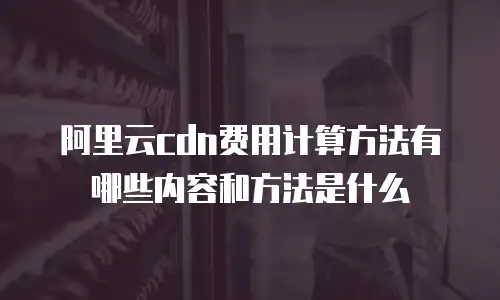 阿里云cdn费用计算方法有哪些内容和方法是什么