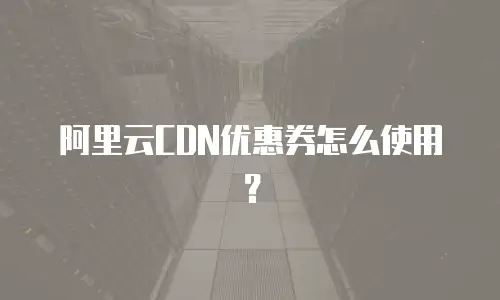 阿里云CDN优惠券怎么使用？
