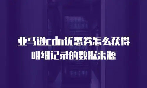 亚马逊cdn优惠券怎么获得明细记录的数据来源