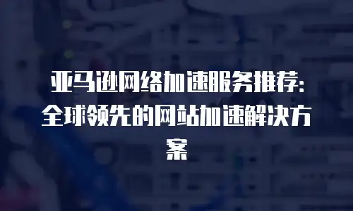 亚马逊网络加速服务推荐：全球领先的网站加速解决方案