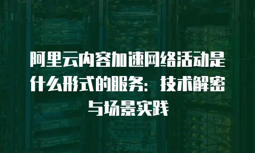 阿里云内容加速网络活动是什么形式的服务：技术解密与场景实践