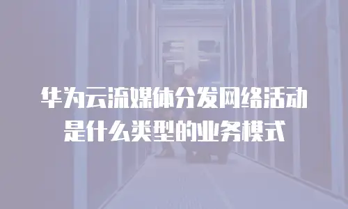 华为云流媒体分发网络活动是什么类型的业务模式