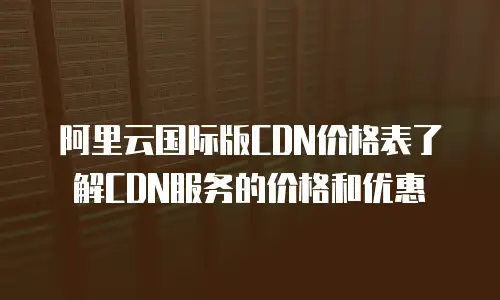 阿里云国际版CDN价格表了解CDN服务的价格和优惠