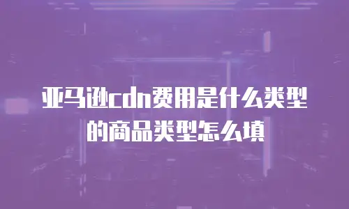 亚马逊cdn费用是什么类型的商品类型怎么填